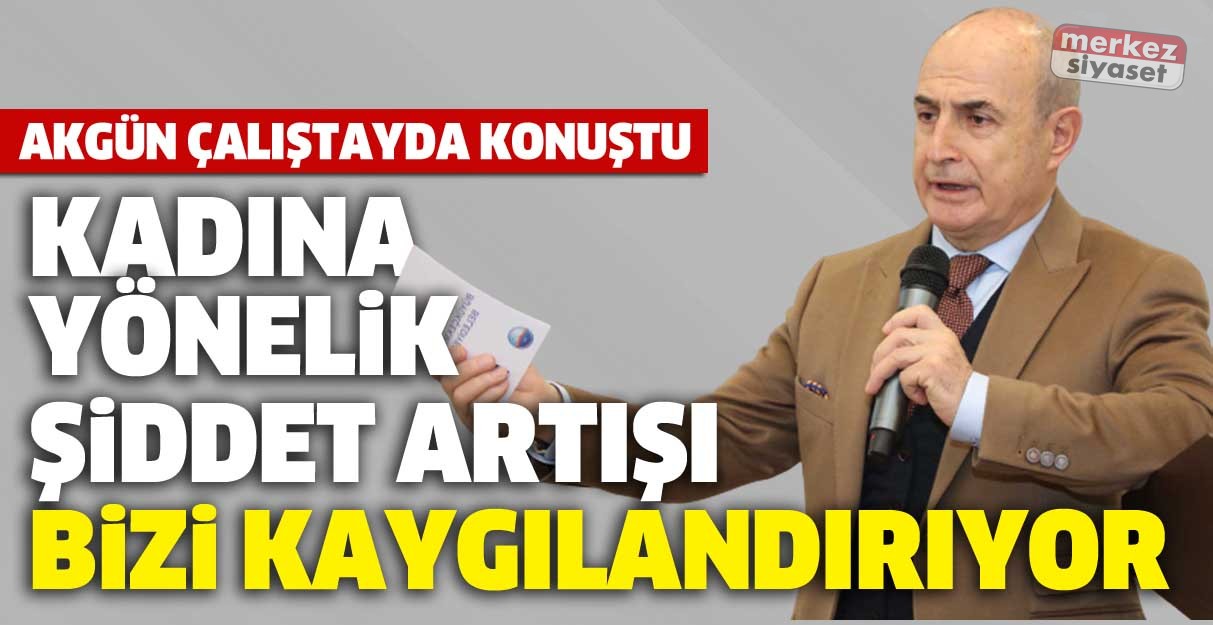 Akgün: Kadına yönelik şiddet artışı bizi kaygılandırıyor