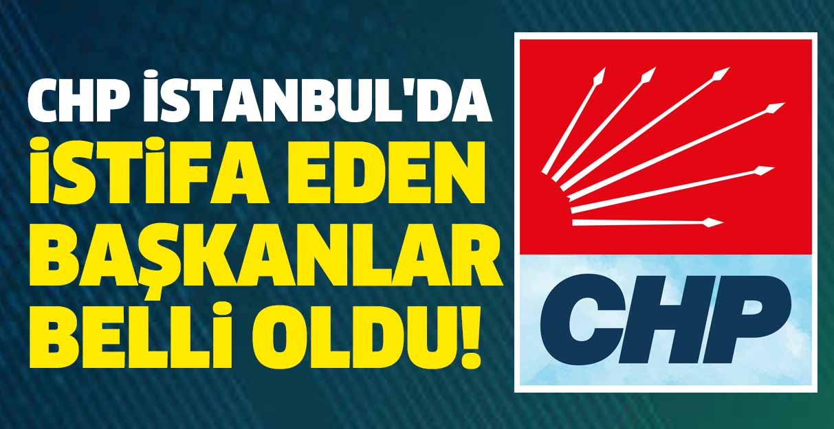 CHP İstanbul’da istifa eden başkanlar belli oldu!