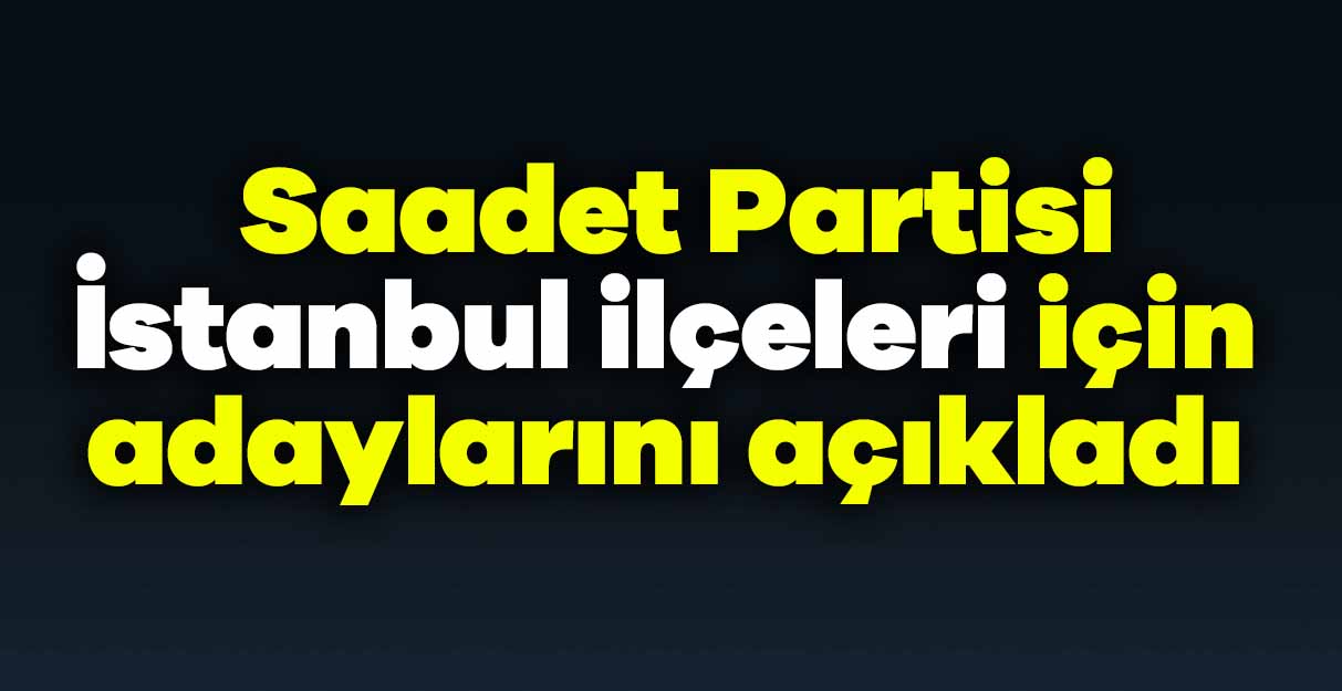 Saadet Partisi İstanbul ilçeleri için adaylarını açıkladı