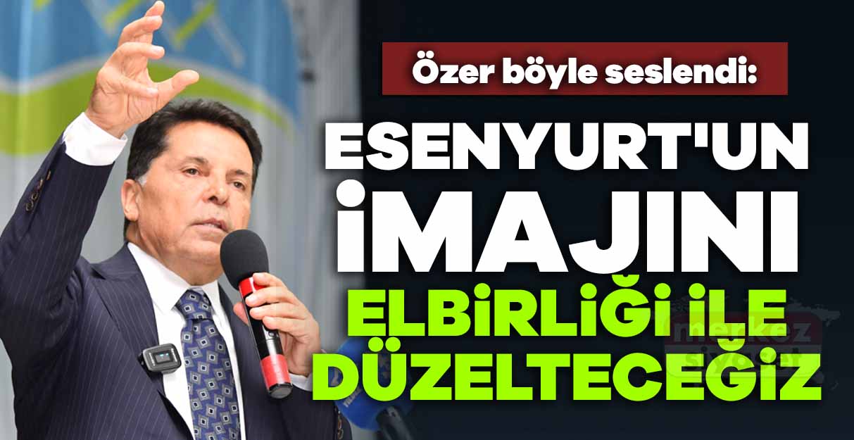 Ahmet Özer: Esenyurt’un imajını elbirliği ile düzelteceğiz