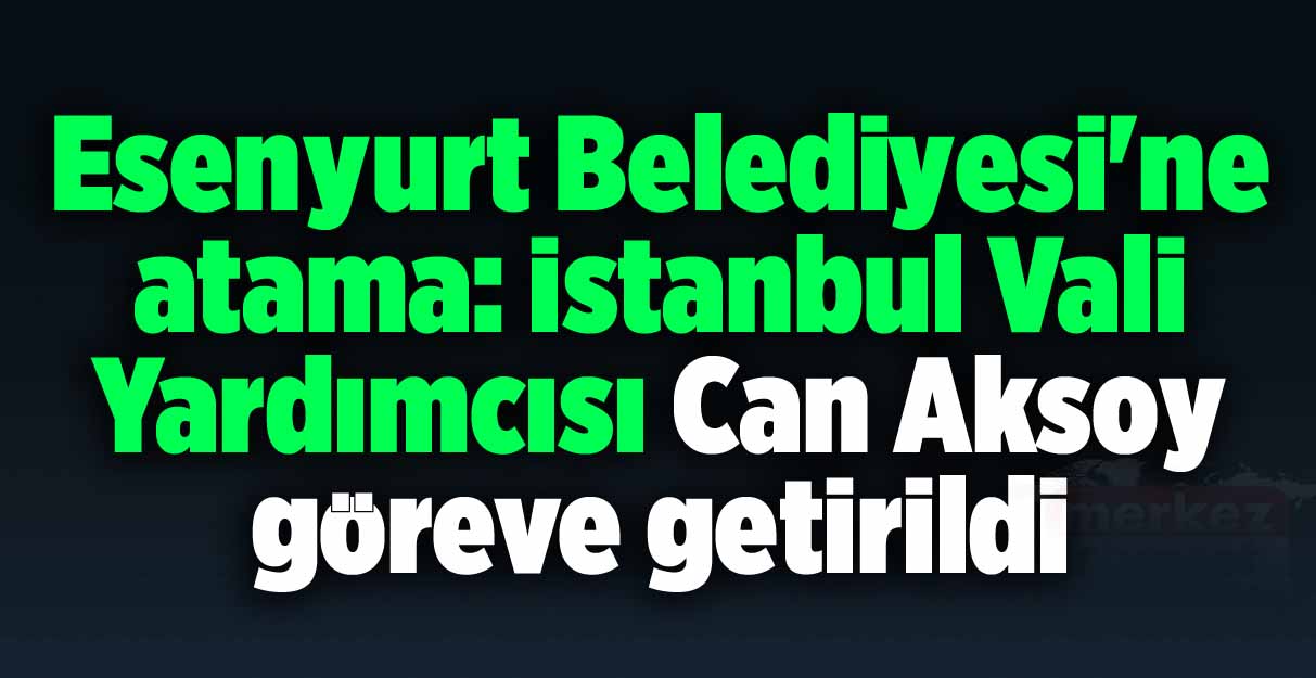 Esenyurt Belediyesi’ne atama: İstanbul Vali Yardımcısı Can Aksoy göreve getirildi