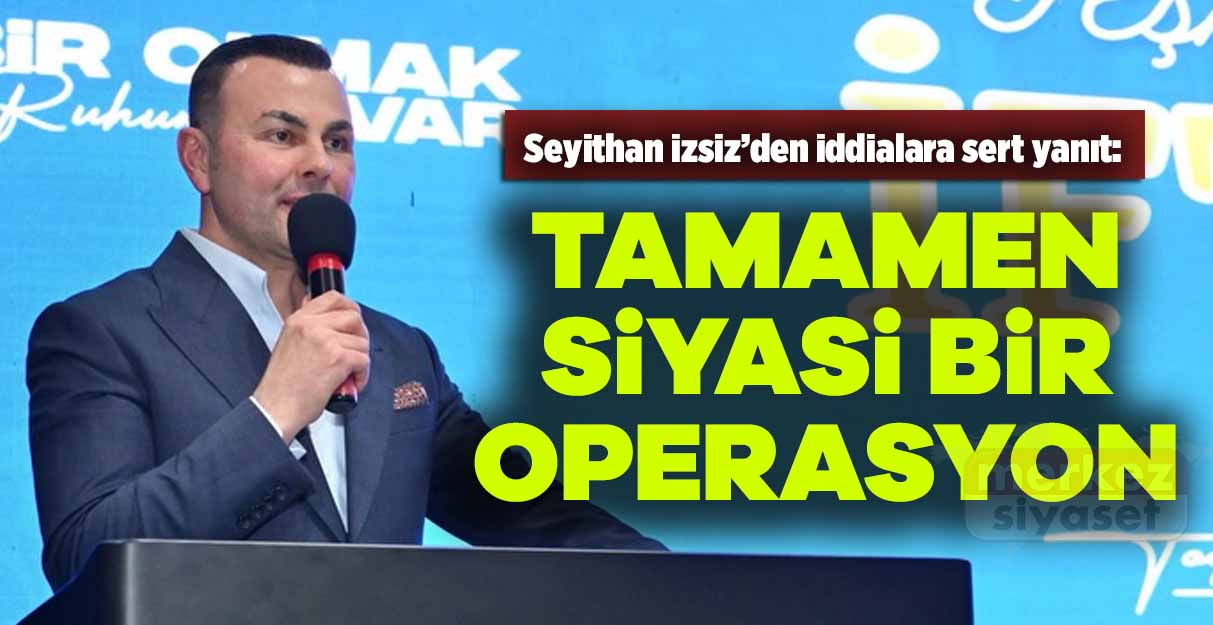 Seyithan İzsiz’den iddialara sert yanıt: Tamamen siyasi bir operasyon